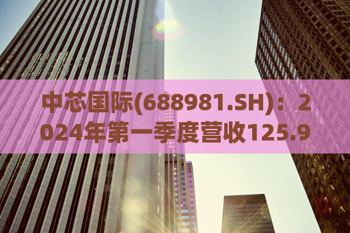 中芯国际(688981.SH)：2024年第一季度营收125.94亿元，同比增长23.4%
