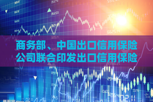 商务部、中国出口信用保险公司联合印发出口信用保险支持贸易高质量发展的通知