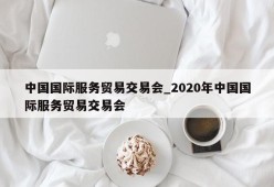 中国国际服务贸易交易会_2020年中国国际服务贸易交易会